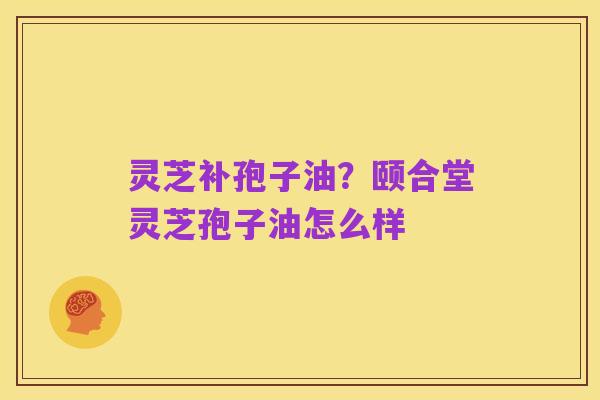 灵芝补孢子油?颐合堂灵芝孢子油怎么样