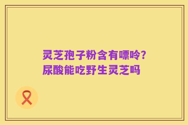 灵芝孢子粉含有嘌呤?尿酸能吃野生灵芝吗