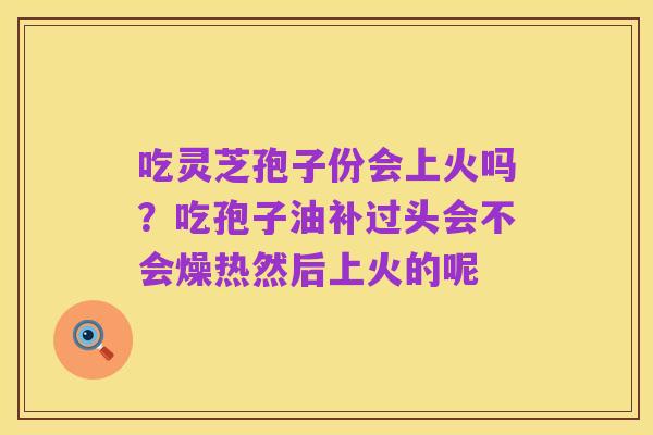吃灵芝孢子份会上火吗？吃孢子油补过头会不会燥热然后上火的呢