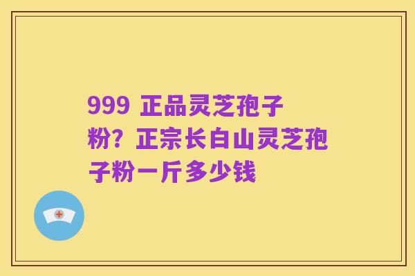 999 正品灵芝孢子粉?正宗长白山灵芝孢子粉一斤多少钱