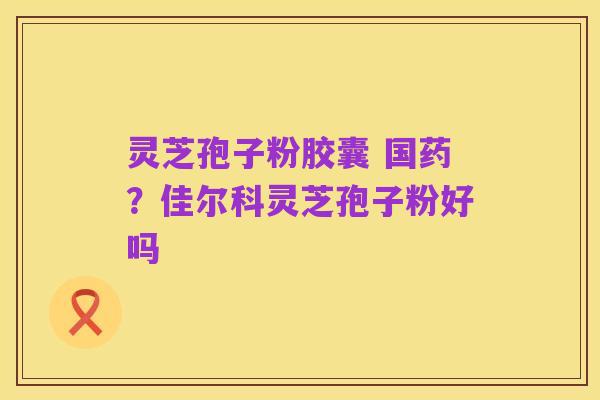 灵芝孢子粉胶囊 国药？佳尔科灵芝孢子粉好吗