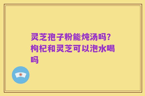 灵芝孢子粉能炖汤吗？枸杞和灵芝可以泡水喝吗
