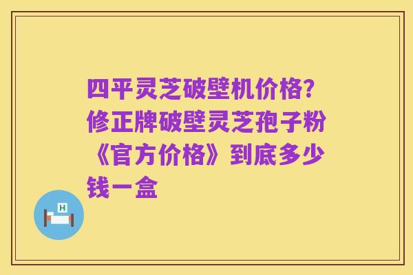 四平灵芝破壁机价格?修正牌破壁灵芝孢子粉《官方价格》到底多少钱一盒