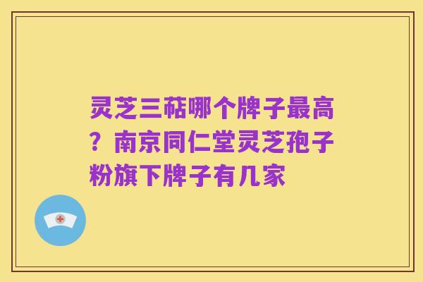 灵芝三萜哪个牌子最高?南京同仁堂灵芝孢子粉旗下牌子有几家