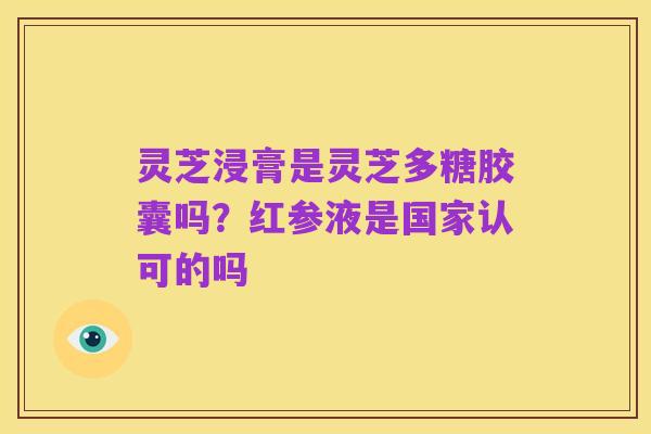 灵芝浸膏是灵芝多糖胶囊吗？红参液是国家认可的吗