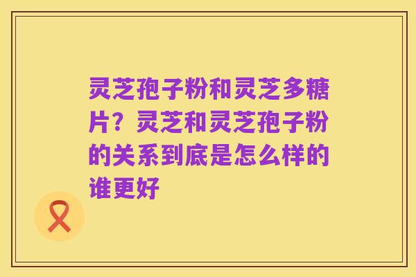 灵芝孢子粉和灵芝多糖片？灵芝和灵芝孢子粉的关系到底是怎么样的谁更好