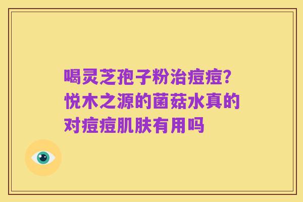 喝灵芝孢子粉治痘痘?悦木之源的菌菇水真的对痘痘肌肤有用吗