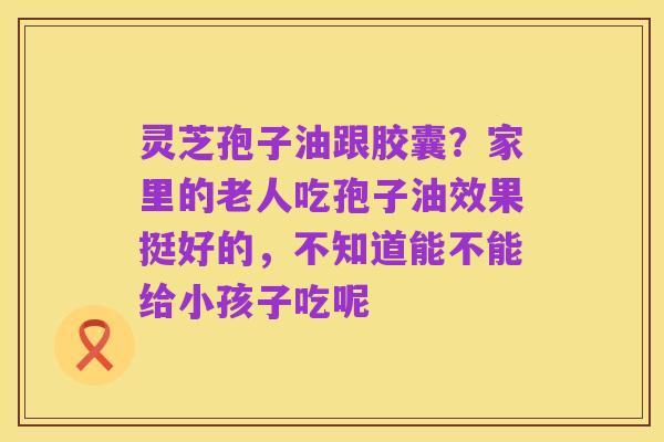 灵芝孢子油跟胶囊？家里的老人吃孢子油效果挺好的，不知道能不能给小孩子吃呢
