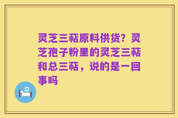 灵芝三萜原料供货?灵芝孢子粉里的灵芝三萜和总三萜,说的是一回事吗