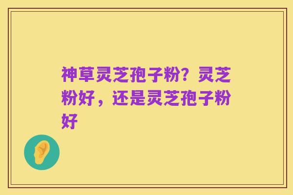 神草灵芝孢子粉?灵芝粉好,还是灵芝孢子粉好