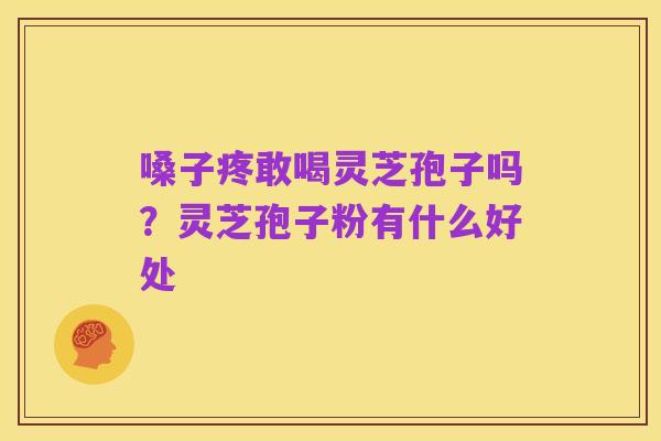 嗓子疼敢喝灵芝孢子吗?灵芝孢子粉有什么好处