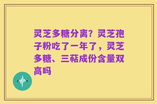 灵芝多糖分离?灵芝孢子粉吃了一年了,灵芝多糖、三萜成份含量双高吗