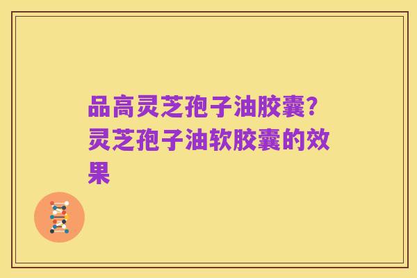 品高灵芝孢子油胶囊?灵芝孢子油软胶囊的效果