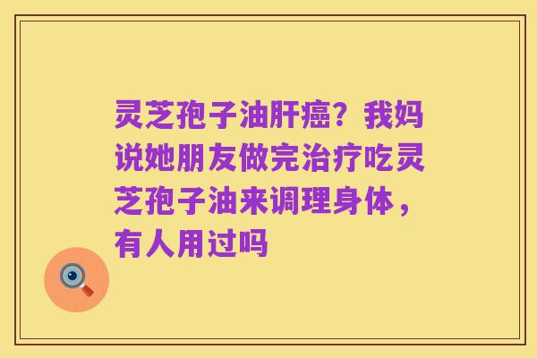 灵芝孢子油肝癌?我妈说她朋友做完治疗吃灵芝孢子油来调理身体,有人用过吗