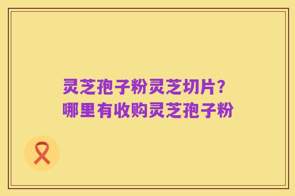 灵芝孢子粉灵芝切片?哪里有收购灵芝孢子粉