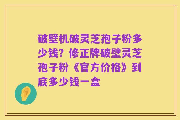破壁机破灵芝孢子粉多少钱?修正牌破壁灵芝孢子粉《官方价格》到底多少钱一盒