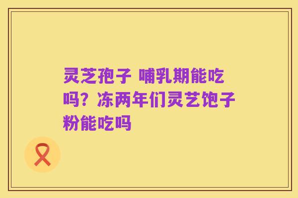 灵芝孢子 哺乳期能吃吗?冻两年们灵艺饱子粉能吃吗