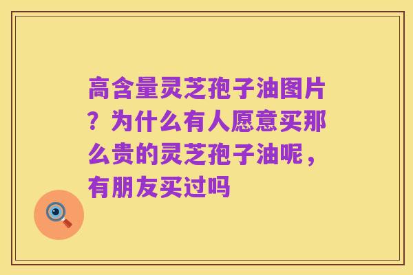 高含量灵芝孢子油图片?为什么有人愿意买那么贵的灵芝孢子油呢,有朋友买过吗