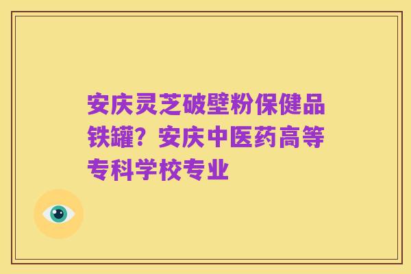 安庆灵芝破壁粉保健品铁罐?安庆中医药高等专科学校专业