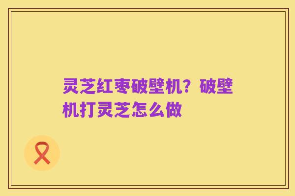 灵芝红枣破壁机？破壁机打灵芝怎么做