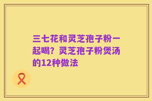 三七花和灵芝孢子粉一起喝？灵芝孢子粉煲汤的12种做法