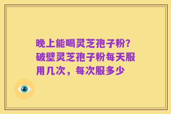 晚上能喝灵芝孢子粉?破壁灵芝孢子粉每天服用几次,每次服多少