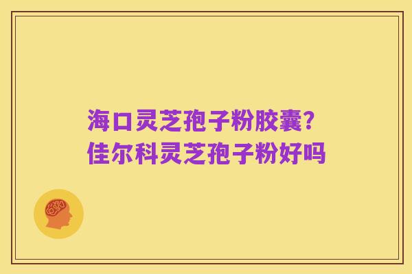 海口灵芝孢子粉胶囊?佳尔科灵芝孢子粉好吗