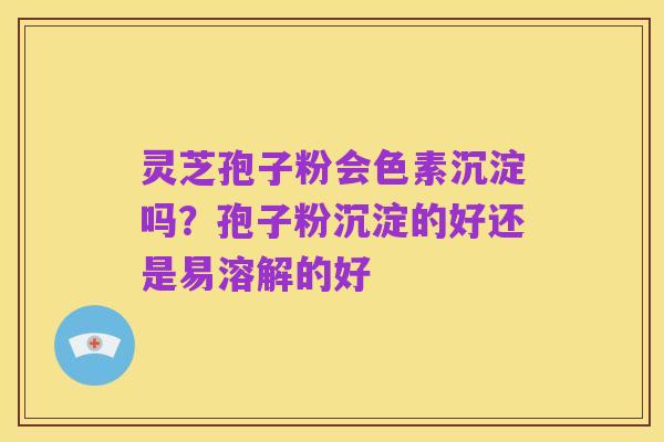 灵芝孢子粉会色素沉淀吗？孢子粉沉淀的好还是易溶解的好