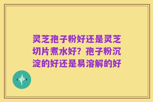 灵芝孢子粉好还是灵芝切片煮水好？孢子粉沉淀的好还是易溶解的好