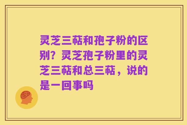 灵芝三萜和孢子粉的区别?灵芝孢子粉里的灵芝三萜和总三萜,说的是一回事吗