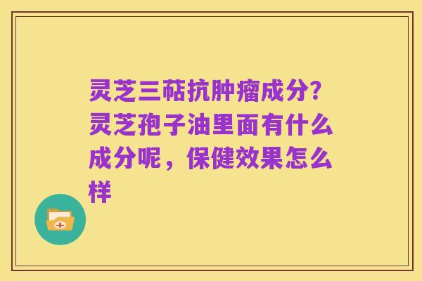 灵芝三萜抗肿瘤成分?灵芝孢子油里面有什么成分呢,保健效果怎么样