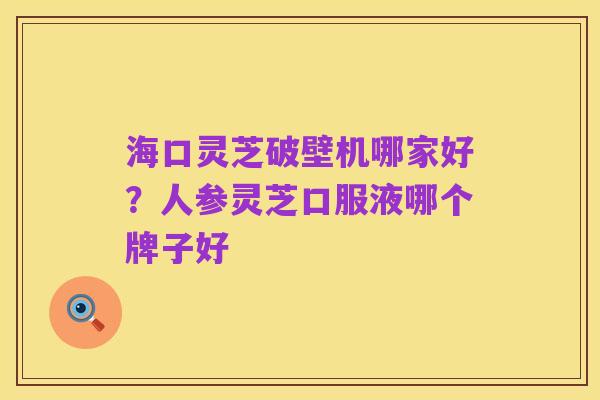 海口灵芝破壁机哪家好?人参灵芝口服液哪个牌子好