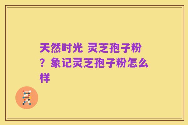 天然时光 灵芝孢子粉？象记灵芝孢子粉怎么样