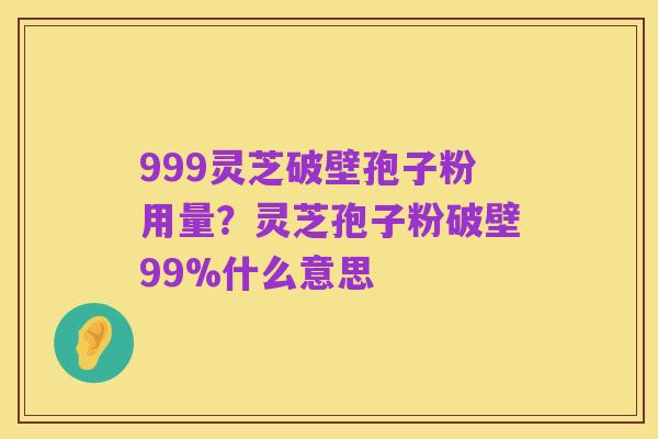 999灵芝破壁孢子粉用量?灵芝孢子粉破壁99%什么意思