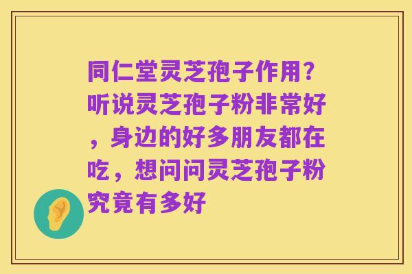 同仁堂灵芝孢子作用？听说灵芝孢子粉非常好，身边的好多朋友都在吃，想问问灵芝孢子粉究竟有多好