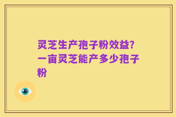 灵芝生产孢子粉效益?一亩灵芝能产多少孢子粉