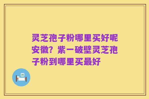 灵芝孢子粉哪里买好呢安徽?紫一破壁灵芝孢子粉到哪里买最好