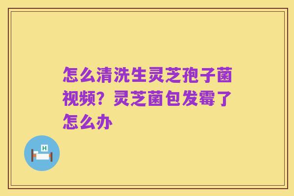 怎么清洗生灵芝孢子菌视频？灵芝菌包发霉了怎么办