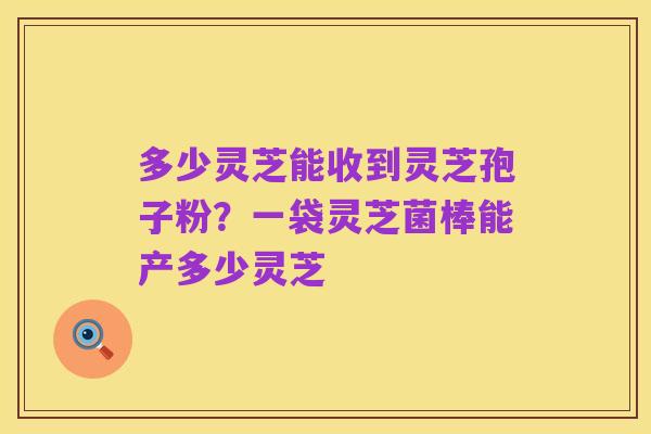 多少灵芝能收到灵芝孢子粉？一袋灵芝菌棒能产多少灵芝