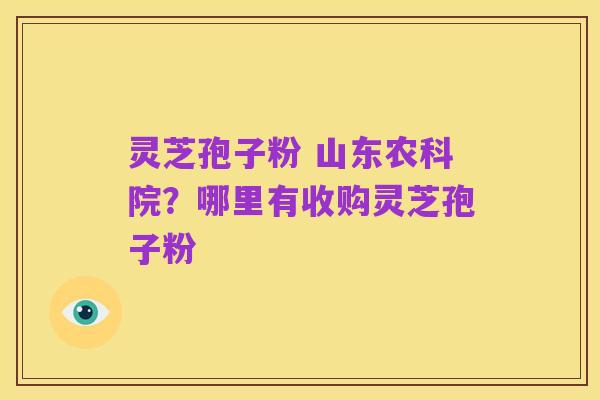 灵芝孢子粉 山东农科院？哪里有收购灵芝孢子粉