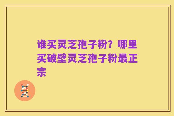 谁买灵芝孢子粉?哪里买破壁灵芝孢子粉最正宗