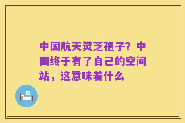 中国航天灵芝孢子？中国终于有了自己的空间站，这意味着什么