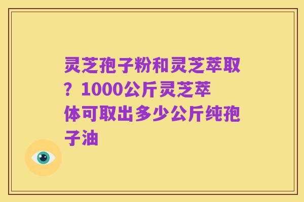 灵芝孢子粉和灵芝萃取?1000公斤灵芝萃体可取出多少公斤纯孢子油