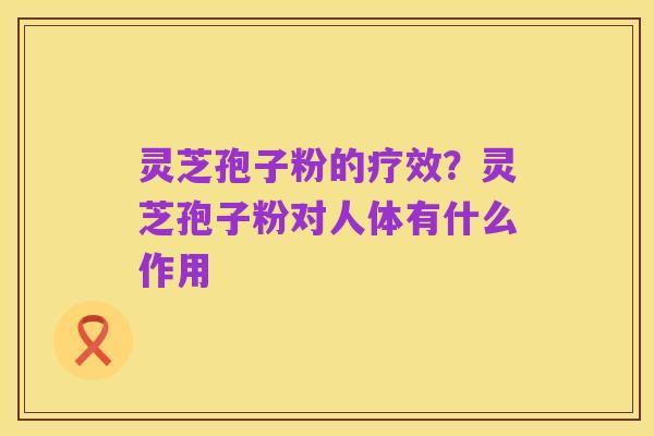 灵芝孢子粉的疗效？灵芝孢子粉对人体有什么作用