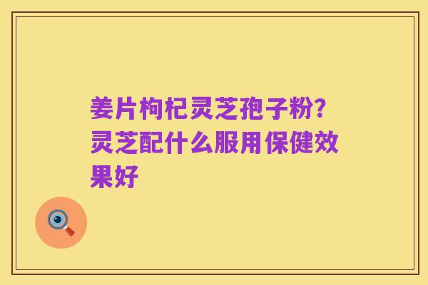 姜片枸杞灵芝孢子粉?灵芝配什么服用保健效果好