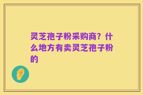灵芝孢子粉采购商?什么地方有卖灵芝孢子粉的