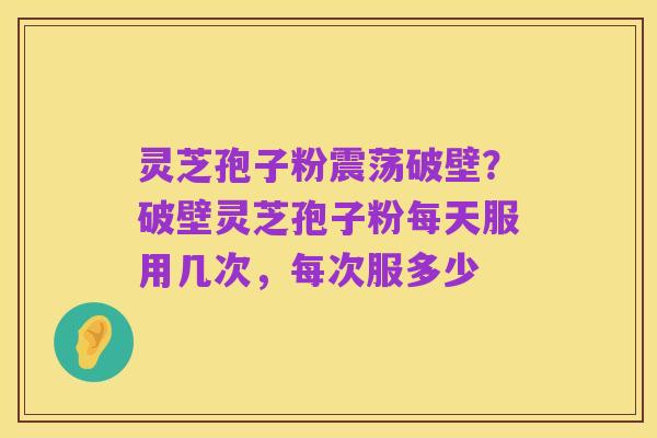 灵芝孢子粉震荡破壁?破壁灵芝孢子粉每天服用几次,每次服多少