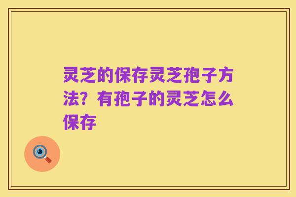 灵芝的保存灵芝孢子方法?有孢子的灵芝怎么保存