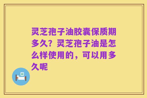 灵芝孢子油胶囊保质期多久？灵芝孢子油是怎么样使用的，可以用多久呢