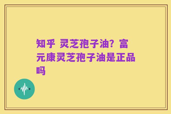 知乎 灵芝孢子油?富元康灵芝孢子油是正品吗